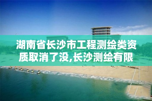 湖南省长沙市工程测绘类资质取消了没,长沙测绘有限公司怎么样。