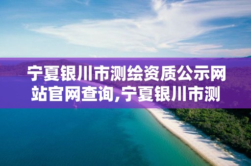 宁夏银川市测绘资质公示网站官网查询,宁夏银川市测绘资质公示网站官网查询电话。