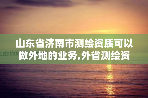 山东省济南市测绘资质可以做外地的业务,外省测绘资质在哪备案。