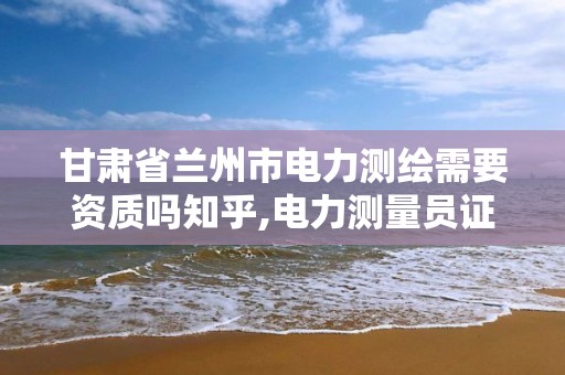 甘肃省兰州市电力测绘需要资质吗知乎,电力测量员证怎么办。