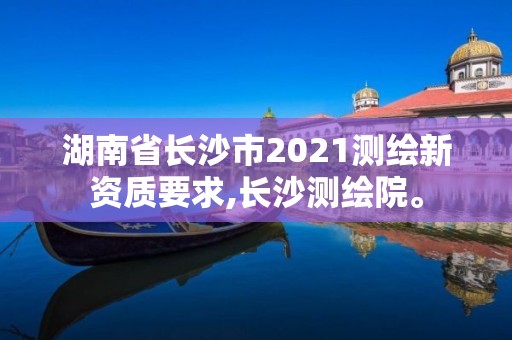 湖南省长沙市2021测绘新资质要求,长沙测绘院。