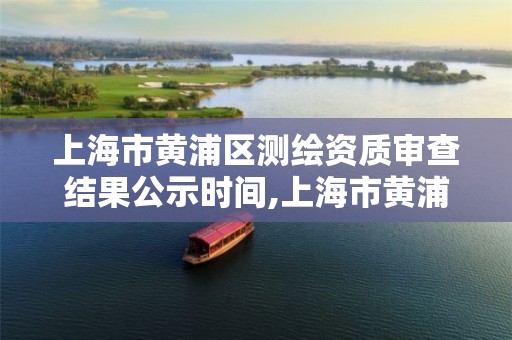 上海市黄浦区测绘资质审查结果公示时间,上海市黄浦区测绘资质审查结果公示时间表。