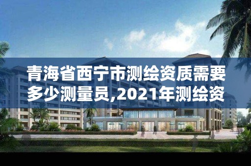 青海省西宁市测绘资质需要多少测量员,2021年测绘资质申报条件。