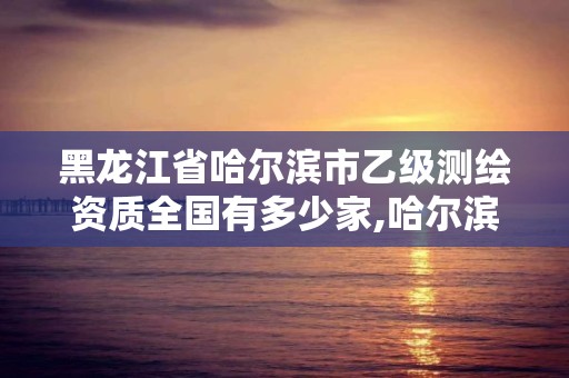 黑龙江省哈尔滨市乙级测绘资质全国有多少家,哈尔滨测绘局属于什么单位。