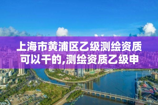 上海市黄浦区乙级测绘资质可以干的,测绘资质乙级申请需要什么条件。