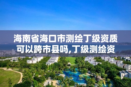 海南省海口市测绘丁级资质可以跨市县吗,丁级测绘资质经营范围。