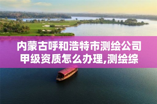 内蒙古呼和浩特市测绘公司甲级资质怎么办理,测绘综合甲级资质。