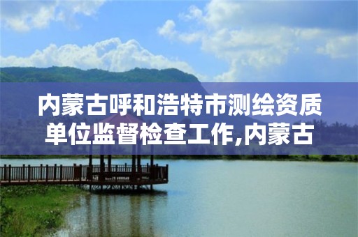 内蒙古呼和浩特市测绘资质单位监督检查工作,内蒙古测绘资质延期公告。