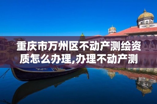 重庆市万州区不动产测绘资质怎么办理,办理不动产测绘收费标准。