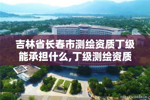 吉林省长春市测绘资质丁级能承担什么,丁级测绘资质人员要求。