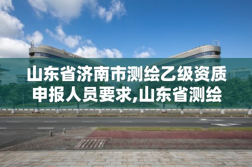 山东省济南市测绘乙级资质申报人员要求,山东省测绘甲级资质单位。