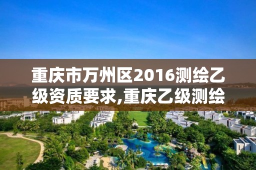 重庆市万州区2016测绘乙级资质要求,重庆乙级测绘单位。