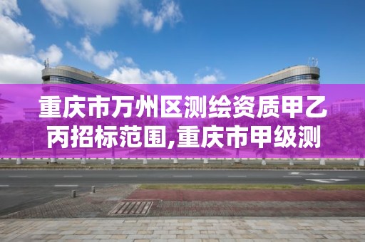 重庆市万州区测绘资质甲乙丙招标范围,重庆市甲级测绘资质单位。