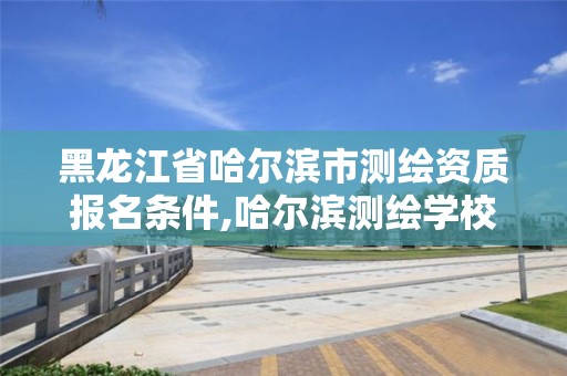 黑龙江省哈尔滨市测绘资质报名条件,哈尔滨测绘学校。