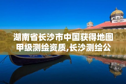 湖南省长沙市中国获得地图甲级测绘资质,长沙测绘公司资质有哪家。