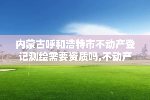 内蒙古呼和浩特市不动产登记测绘需要资质吗,不动产测绘员证有什么用。