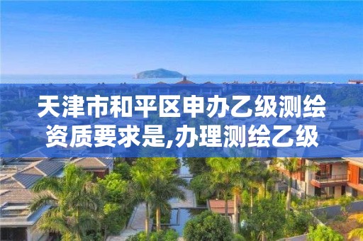 天津市和平区申办乙级测绘资质要求是,办理测绘乙级资质要求。