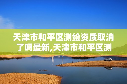 天津市和平区测绘资质取消了吗最新,天津市和平区测绘资质取消了吗最新消息。