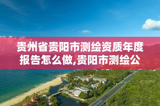 贵州省贵阳市测绘资质年度报告怎么做,贵阳市测绘公司。