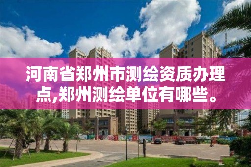 河南省郑州市测绘资质办理点,郑州测绘单位有哪些。