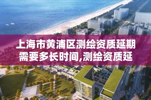 上海市黄浦区测绘资质延期需要多长时间,测绘资质延期公告。