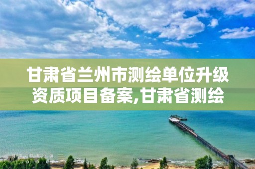 甘肃省兰州市测绘单位升级资质项目备案,甘肃省测绘资质管理平台。