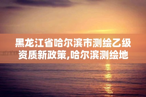 黑龙江省哈尔滨市测绘乙级资质新政策,哈尔滨测绘地理信息局招聘公告。