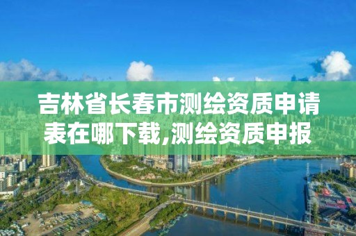 吉林省长春市测绘资质申请表在哪下载,测绘资质申报系统。