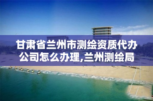 甘肃省兰州市测绘资质代办公司怎么办理,兰州测绘局招聘。