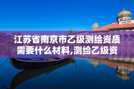 江苏省南京市乙级测绘资质需要什么材料,测绘乙级资质需要哪些人员。