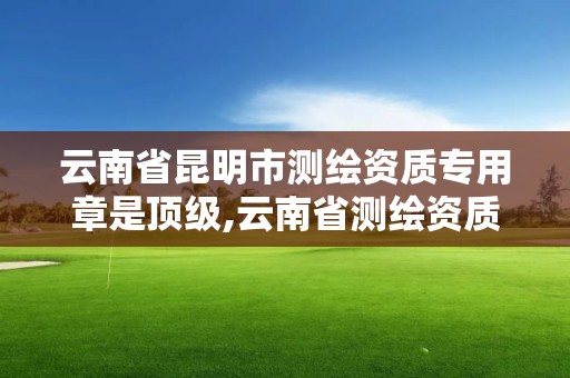 云南省昆明市测绘资质专用章是顶级,云南省测绘资质管理办法。