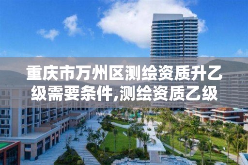 重庆市万州区测绘资质升乙级需要条件,测绘资质乙级申请需要什么条件。