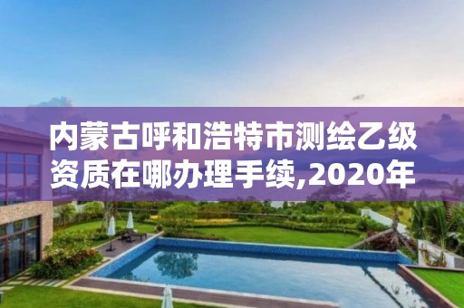 内蒙古呼和浩特市测绘乙级资质在哪办理手续,2020年测绘资质乙级需要什么条件。