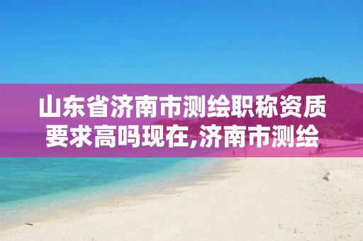 山东省济南市测绘职称资质要求高吗现在,济南市测绘公司。