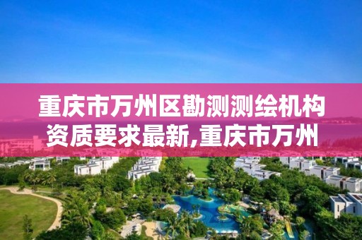 重庆市万州区勘测测绘机构资质要求最新,重庆市万州区勘测测绘机构资质要求最新公示。