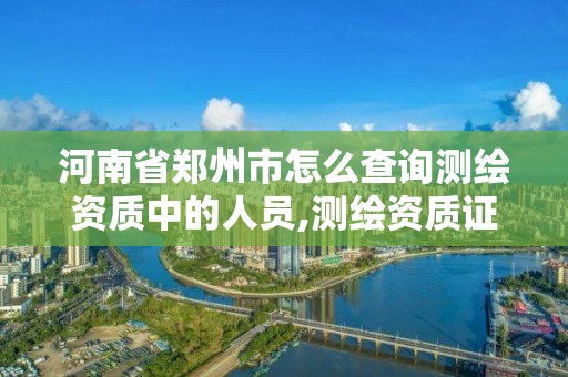 河南省郑州市怎么查询测绘资质中的人员,测绘资质证书查询。