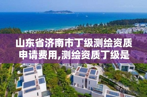 山东省济南市丁级测绘资质申请费用,测绘资质丁级是什么意思。