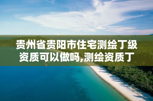 贵州省贵阳市住宅测绘丁级资质可以做吗,测绘资质丁级是什么意思。