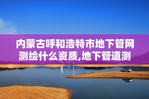 内蒙古呼和浩特市地下管网测绘什么资质,地下管道测绘工作是做什么。