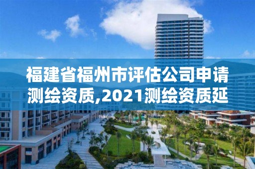 福建省福州市评估公司申请测绘资质,2021测绘资质延期公告福建省。