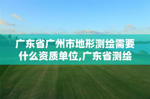 广东省广州市地形测绘需要什么资质单位,广东省测绘资质单位名单。