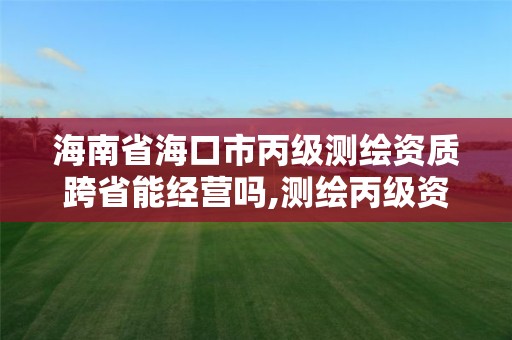 海南省海口市丙级测绘资质跨省能经营吗,测绘丙级资质可以承揽业务范围。