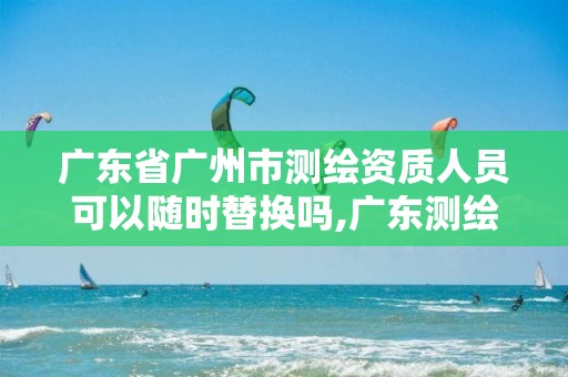 广东省广州市测绘资质人员可以随时替换吗,广东测绘资质延期文件。