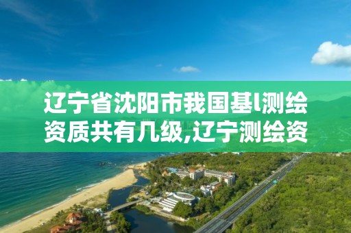 辽宁省沈阳市我国基l测绘资质共有几级,辽宁测绘资质查询。