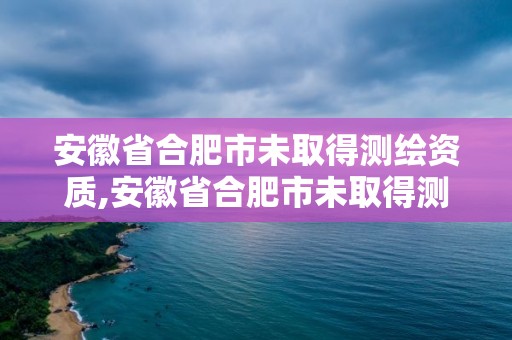 安徽省合肥市未取得测绘资质,安徽省合肥市未取得测绘资质的单位。