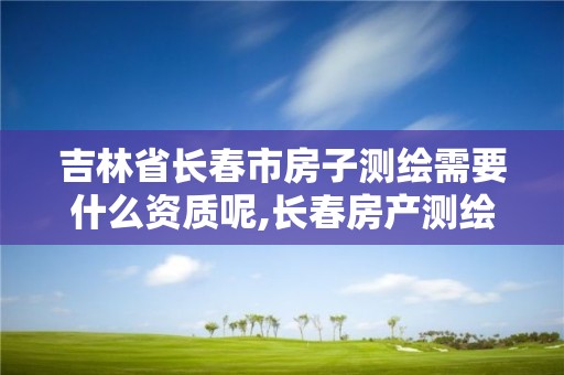 吉林省长春市房子测绘需要什么资质呢,长春房产测绘公司。