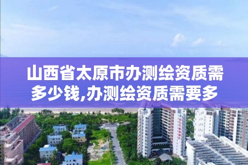 山西省太原市办测绘资质需多少钱,办测绘资质需要多长时间什么流程在哪个部门审批。