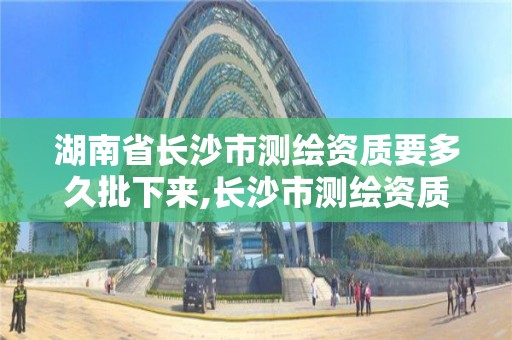 湖南省长沙市测绘资质要多久批下来,长沙市测绘资质单位名单。