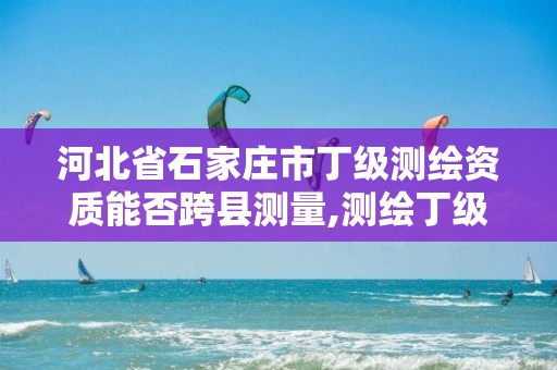 河北省石家庄市丁级测绘资质能否跨县测量,测绘丁级资质要求。