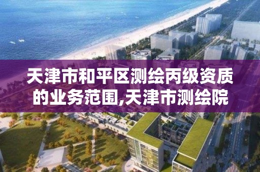 天津市和平区测绘丙级资质的业务范围,天津市测绘院有限公司还是事业单位吗。